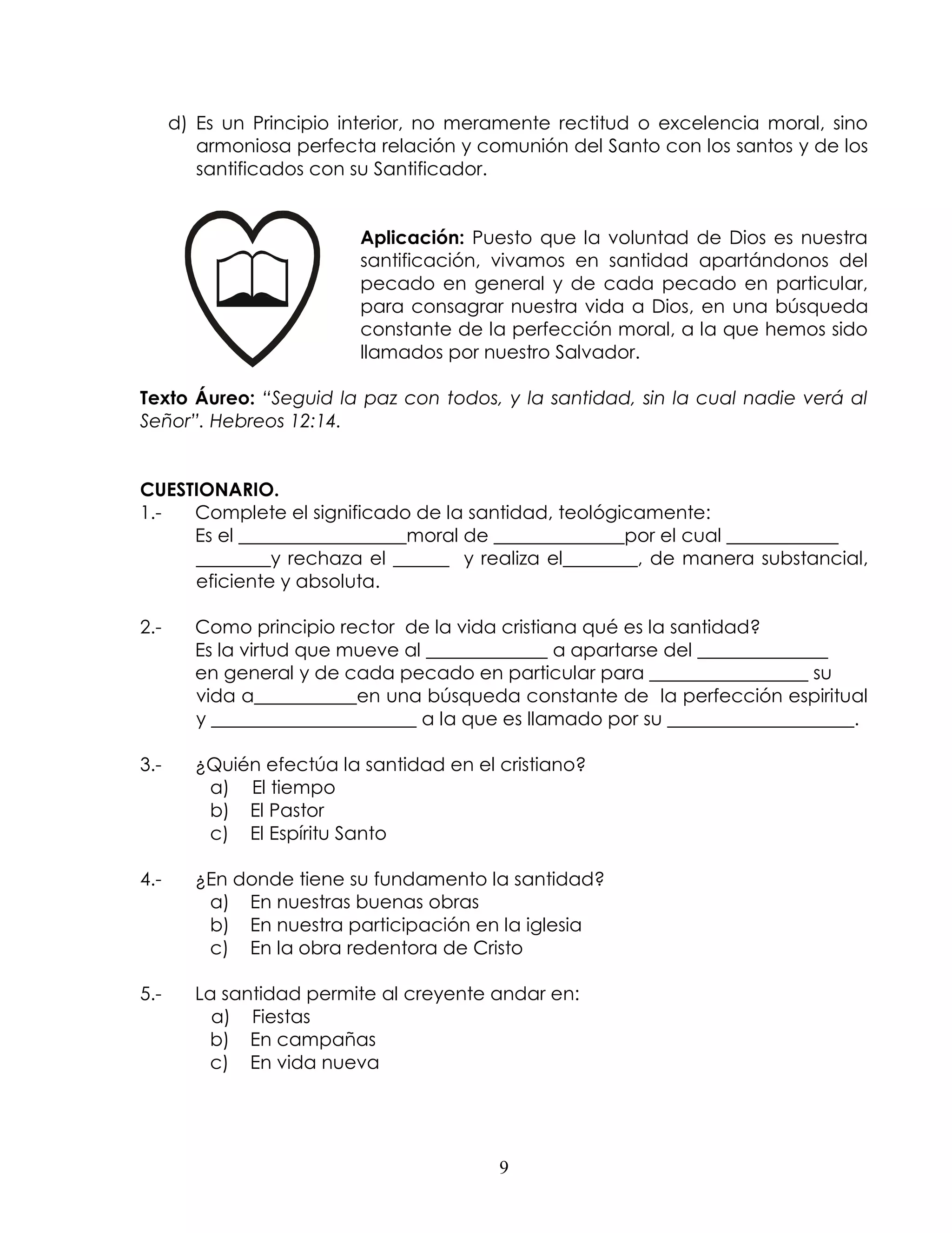 d) Es un Principio interior, no meramente rectitud o excelencia moral, sino
         armoniosa perfecta relación y comunión del Santo con los santos y de los
         santificados con su Santificador.


                          Aplicación: Puesto que la voluntad de Dios es nuestra
                          santificación, vivamos en santidad apartándonos del
                          pecado en general y de cada pecado en particular,
                          para consagrar nuestra vida a Dios, en una búsqueda
                          constante de la perfección moral, a la que hemos sido
                          llamados por nuestro Salvador.

Texto Áureo: “Seguid la paz con todos, y la santidad, sin la cual nadie verá al
Señor”. Hebreos 12:14.


CUESTIONARIO.
1.-  Complete el significado de la santidad, teológicamente:
     Es el __________________moral de ______________por el cual ____________
     ________y rechaza el ______ y realiza el________, de manera substancial,
     eficiente y absoluta.

2.-     Como principio rector de la vida cristiana qué es la santidad?
        Es la virtud que mueve al _____________ a apartarse del ______________
        en general y de cada pecado en particular para _________________ su
        vida a___________en una búsqueda constante de la perfección espiritual
        y ______________________ a la que es llamado por su ____________________.

3.-     ¿Quién efectúa la santidad en el cristiano?
         a) El tiempo
         b) El Pastor
         c) El Espíritu Santo

4.-     ¿En donde tiene su fundamento la santidad?
         a) En nuestras buenas obras
         b) En nuestra participación en la iglesia
         c) En la obra redentora de Cristo

5.-     La santidad permite al creyente andar en:
          a) Fiestas
         b) En campañas
         c) En vida nueva




                                         9
 