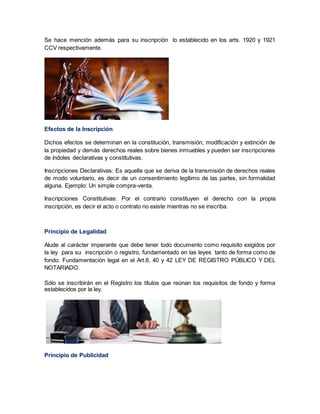 Se hace mención además para su inscripción lo establecido en los arts. 1920 y 1921
CCV respectivamente.
Efectos de la Inscripción
Dichos efectos se determinan en la constitución, transmisión, modificación y extinción de
la propiedad y demás derechos reales sobre bienes inmuebles y pueden ser inscripciones
de índoles declarativas y constitutivas.
Inscripciones Declarativas: Es aquella que se deriva de la transmisión de derechos reales
de modo voluntario, es decir de un consentimiento legítimo de las partes, sin formalidad
alguna. Ejemplo: Un simple compra-venta.
Inscripciones Constitutivas: Por el contrario constituyen el derecho con la propia
inscripción, es decir el acto o contrato no existe mientras no se inscriba.
Principio de Legalidad
Alude al carácter imperante que debe tener todo documento como requisito exigidos por
la ley para su inscripción o registro, fundamentado en las leyes tanto de forma como de
fondo. Fundamentación legal en el Art.8, 40 y 42 LEY DE REGISTRO PÚBLICO Y DEL
NOTARIADO.
Sólo se inscribirán en el Registro los títulos que reúnan los requisitos de fondo y forma
establecidos por la ley.
Principio de Publicidad
 
