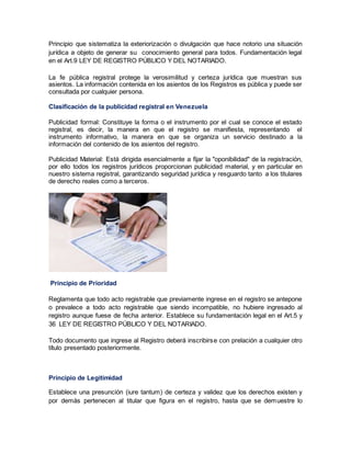 Principio que sistematiza la exteriorización o divulgación que hace notorio una situación
jurídica a objeto de generar su conocimiento general para todos. Fundamentación legal
en el Art.9 LEY DE REGISTRO PÚBLICO Y DEL NOTARIADO.
La fe pública registral protege la verosimilitud y certeza jurídica que muestran sus
asientos. La información contenida en los asientos de los Registros es pública y puede ser
consultada por cualquier persona.
Clasificación de la publicidad registral en Venezuela
Publicidad formal: Constituye la forma o el instrumento por el cual se conoce el estado
registral, es decir, la manera en que el registro se manifiesta, representando el
instrumento informativo, la manera en que se organiza un servicio destinado a la
información del contenido de los asientos del registro.
Publicidad Material: Está dirigida esencialmente a fijar la "oponibilidad" de la registración,
por ello todos los registros jurídicos proporcionan publicidad material, y en particular en
nuestro sistema registral, garantizando seguridad jurídica y resguardo tanto a los titulares
de derecho reales como a terceros.
Principio de Prioridad
Reglamenta que todo acto registrable que previamente ingrese en el registro se antepone
o prevalece a todo acto registrable que siendo incompatible, no hubiere ingresado al
registro aunque fuese de fecha anterior. Establece su fundamentación legal en el Art.5 y
36 LEY DE REGISTRO PÚBLICO Y DEL NOTARIADO.
Todo documento que ingrese al Registro deberá inscribirse con prelación a cualquier otro
título presentado posteriormente.
Principio de Legitimidad
Establece una presunción (iure tantum) de certeza y validez que los derechos existen y
por demás pertenecen al titular que figura en el registro, hasta que se demuestre lo
 