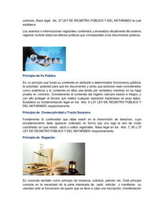 contrario. Base legal Art. 27 LEY DE REGISTRO PÚBLICO Y DEL NOTARIADO la cual
establece:
Los asientos e informaciones registrales contenidos y emanados oficialmente del sistema
registral, surtirán todos los efectos jurídicos que corresponden a los documentos públicos.
Principio de Fe Pública
Es un principio que funda su contenido en atribuirle a determinados funcionarios públicos
la autoridad potestad para que los documentos y actos que autorizan sean considerados
como auténticos y lo contenido en ellos sea tenido por verdadero mientras no se haga
prueba en contrario. Considerando el contenido del registro siempre exacto e íntegro, y
con ello proteger al tercero que realice cualquier operación basándose en esos datos.
Establece su fundamentación legal en los Arts. 9 y 61 LEY DE REGISTRO PÚBLICO Y
DEL NOTARIADO respectivamente.
Principio de Consecutividad o Tracto Sucesivo
Fundamenta la continuidad que debe existir en la transmisión de derechos, cuyo
encadenamiento debe aparecer ordenado en forma que uno siga al otro de modo
coordinado sin que exista vacío o saltos registrales. Base legal en los Arts. 7, 66 y 37
LEY DE REGISTRO PÚBLICO Y DEL NOTARIADO respectivamente.
Principio de Rogación
Es conocido también como principio de instancia, solicitud, petición etc. Esté principio
consiste en la necesidad de la parte interesada de pedir, solicitar o manifestar su
voluntad ante al funcionario de querer que se lleve a cabo una inscripción, manifestación
 