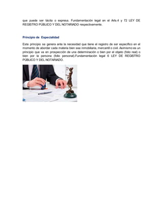 que puede ser tácita o expresa. Fundamentación legal en el Arts.4 y 72 LEY DE
REGISTRO PÚBLICO Y DEL NOTARIADO respectivamente.
Principio de Especialidad
Este principio se genera ante la necesidad que tiene el registro de ser específico en el
momento de abordar cada materia bien sea inmobiliaria, mercantil o civil. Asimismo es un
principio que va en prospección de una determinación o bien por el objeto (folio real) o
bien por la persona (folio personal).Fundamentación legal 6 LEY DE REGISTRO
PÚBLICO Y DEL NOTARIADO.
 