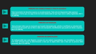 PRINCIPIO DE CONSECUTIVIDAD O TRACTO SUCESIVO
Toda transmisión de derechos supone un encadenamiento. Todo acto de disposición debe aparecer
ordenado en forma que uno siga al otro de modo eslabonado sin que haya vacío o saltos registrales. (Art 7,
37 LRPYN).
PRINCIPIO DE ROGACIÓN
Este principio indica que es necesario que la parte interesada pida, solicite o manifieste su voluntad ante
al funcionario de querer que se lleve a cabo una inscripción, manifestación que puede ser tácita o expresa.
(Art 4,72 LRPYN).
PRINCIPIO DE ESPECIALIDAD
Es indispensable que cada Registro conozca de una materia especializada, sea inmobiliaria, mercantil o
civil. Este principio busca la determinación o bien por el objeto (folio real) o bien por la persona (folio
personal). (Art 4,72 LRPYN).
 
