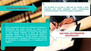 Un principio es una ley o regla que se cumple o debe
seguirse con cierto propósito, como consecuencia
necesaria de algo o con el fin de lograr un propósito.
QUE SON LOS PRINCIPIOS
REGITRALES?
QUE ES UN PRINCIPIO?
Estos representan el marco de referencia, directrices o
lineamientos que deben tomarse en cuenta en la
formulación de las normas y procedimientos que regulan
un buen sistema registral, es decir, los principios
registrales vienen a ser las orientaciones básicas y
generales contenidos en normas jurídicas, decisiones
jurisprudenciales u opiniones doctrinarias que orientan
la inscripción, el procedimiento y la organización del
Registro.
 