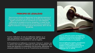 PRINCIPIO DE LEGALIDAD
Este principio atribuye al Registrador la facultad de examinar el
título cuya inscripción se solicita a fin de verificar los requisitos
legales necesarios para su tramitación por ante el Registro,
calificando la competencia de los otorgantes, la validez de las
obligaciones contenidas en las escrituras públicas suspender o
negar la anotación o inscripción de los documentos. (Art 8, 40, 42,
59 LRPYN).
El Procedimiento de Calificación e Inscripción: Artículo 41, expresa, que
un término para resolver la calificación por parte del Registrador, tiene
treinta días siguientes a la presentación del documento, aplicándose los
preceptos establecidos en la Ley de Procedimientos Administrativos.
Función Calificadora: El acto de Calificación registral, es un
acto que pertenece solo al Registrador solo son recurribles
administrativamente o judicialmente en caso de negativa.
Caso de calificación positiva del Registrador:
Analizado los documentos presentados, si el
Registrador cumple con los requisitos, los
admitirá y procederá a su inscripción.
Caso de Calificación negativa, procedimiento:
La Ley de Registro Público y Notariado
establece un procedimiento para el caso de
negativa a inscribir el documento por el
Registrador (Art. 41 LRPYN).
 