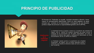 PRINCIPIO DE PUBLICIDAD
El Principio de Publicidad, es aquella actividad orientada a difundir y hacer
notorio un acontecimiento determinado. Dicho en otras palabras; es aquel
principio que consiste en la exteriorización o divulgación de una situación
jurídica a objeto de provocar su cognoscibilidad general. (Art 9 LRPYN).
Clasificación
de la
Publicidad
Registral
La Publicidad formal se expresa a través de la revelación del contenido del
registro, ante la solicitud de cualquier interesado que desee conocer el
contenido de los documentos que allí estén resguardados, así como la
posibilidad de obtener éste copias y certificaciones relacionadas con dicha
documentación. (Art 24, 37 LRPYN, Art 1928CC).
La Publicidad material permite el cumplimiento de la finalidad
fundamental del registro, que es brindar seguridad jurídica y
protección a los titulares de derechos reales así como a terceros.
(Art 13 LRPYN).
 