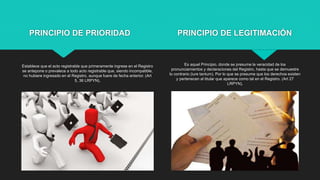 PRINCIPIO DE PRIORIDAD
Establece que el acto registrable que primeramente ingrese en el Registro
se antepone o prevalece a todo acto registrable que, siendo incompatible,
no hubiere ingresado en el Registro, aunque fuere de fecha anterior. (Art
5, 36 LRPYN).
Es aquel Principio, donde se presume la veracidad de los
pronunciamientos y declaraciones del Registro, hasta que se demuestre
lo contrario (iure tantum). Por lo que se presume que los derechos existen
y pertenecen al titular que aparece como tal en el Registro. (Art 27
LRPYN).
PRINCIPIO DE LEGITIMACIÓN
 