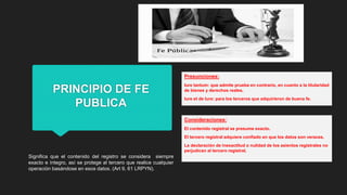 PRINCIPIO DE FE
PUBLICA
Significa que el contenido del registro se considera siempre
exacto e íntegro, así se protege al tercero que realice cualquier
operación basándose en esos datos. (Art 9, 61 LRPYN).
Presunciones:
Iure tantum: que admite prueba en contrario, en cuanto a la titularidad
de bienes y derechos reales.
Iure et de Iure: para los terceros que adquirieron de buena fe.
Consideraciones:
El contenido registral se presume exacto.
El tercero registral adquiere confiado en que los datos son veraces.
La declaración de inexactitud o nulidad de los asientos registrales no
perjudican al tercero registral.
 