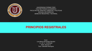 UNIVERSIDAD FERMIN TORO
VICE RECTORADO ACADEMICO
FACULTAD DE CIENCIAS JURÍDICAS Y POLÍTICAS
ESCUELA DE DERECHO
DERECHO REGISTRAL Y NOTARIAL
Autor:
Lina María Hernández Rendón
C.I. Nº V.- 12.879.981
SAIA, Sección C
Tutor: Gabrielis Rodríguez
PRINCIPIOS REGISTRALES
 
