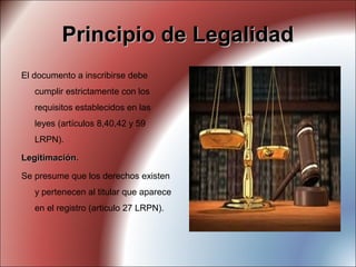 Principio de LegalidadPrincipio de Legalidad
El documento a inscribirse debe
cumplir estrictamente con los
requisitos establecidos en las
leyes (artículos 8,40,42 y 59
LRPN).
Legitimación.Legitimación.
Se presume que los derechos existen
y pertenecen al titular que aparece
en el registro (articulo 27 LRPN).
 