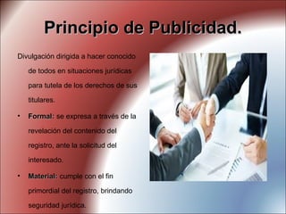 Principio de Publicidad.Principio de Publicidad.
Divulgación dirigida a hacer conocido
de todos en situaciones jurídicas
para tutela de los derechos de sus
titulares.
• Formal:Formal: se expresa a través de la
revelación del contenido del
registro, ante la solicitud del
interesado.
• Material:Material: cumple con el fin
primordial del registro, brindando
seguridad jurídica.
 