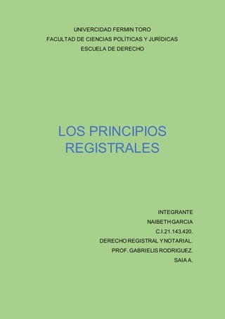 UNIVERCIDAD FERMIN TORO
FACULTAD DE CIENCIAS POLÌTICAS Y JURÌDICAS
ESCUELA DE DERECHO
LOS PRINCIPIOS
REGISTRALES
INTEGRANTE
NAIBETHGARCIA
C.I.21.143.420.
DERECHO REGISTRAL YNOTARIAL.
PROF.GABRIELIS RODRIGUEZ.
SAIA A.
 