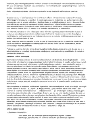 No entanto, este sistema pode-se tornar bem mais complexo se incluirmos todo um número de intervenções que
têm a ver com a criação inicial, com a sua compreensão por um intérprete, com a própria interpretação e com uma
audição e compreensão final.

Assim, múltiplas aproximações, criações e compreensões se vão sucedendo até formar uma ideia final.

C.

O estudo que aqui se pretende realizar não se limita a um reflexão sobre a dimensão neutra da obra musical,
reflectindo porventura alguma necessidade de objectivação; assume, desde início, que qualquer aproximação e
compreensão é, em si, um acto subjectivo — de interpretação no sentido linguístico do termo — dependendo das
circunstâncias em que decorre, quer seja no contacto (estésis) com a música (audição) ou com um qualquer
suporte material (partitura, gravação, etc.); esta estésis, sendo um conhecimento e uma compreensão da obra,
toma assim um carácter criador — poiético — de uma ideia (hermeneutica) da obra musical.

Por outro lado, considera-se como válidos para estudo diferentes suportes que se revelam na obra musical: a
partitura, a gravação (suportes materiais tradicionais do nível neutro), mas também a memória da audição, a
memória de uma contínuo emocional que lhe é aderente, mesmo as vivências simbólicas que se evidenciam na
audição e/ou na interpretação da obra.

Assim, serão tidos em conta diferentes factores próprios de uma atitude subjectiva e criadora, de índole cultural,
social, circunstancial, mesmo pessoal, desde que passíveis de uma análise, de uma sistematização, de uma
universalização mesmo que limitada.

Pretende-se encontrar diferentes formas de estruturação simbólica da obra, tendo como ponto de vista não só o
acto criador inicial ou o resultado objectivo dessa criação como, essencialmente, as possibilidades de vivência e
compreensão dessa obra.

Diferentes Formas Simbólicas

O primeiro momento de existência da obra musical consiste num acto de criação, de construção da obra — numa
poiésis inicial, referindo a terminologia adoptada por Molino/Nattiez. E neste acto de criação, qualquer obra musical,
pela sua natureza intencional, vai invocando a existência de objectos musicais — sons, construções sonoras —
com uma determinada importância na construção musical. Estes objectos musicais existem e como tal são
considerados devido somente à sua importância em relação a outros, mais ou menos semelhantes: remetendo para
outros objectos musicais dentro da mesma obra, funcionam como símbolos, são verdadeiros símbolos musicais.
Estes símbolos existem, assim, não especialmente em relação a conceitos, a coisas, mas em relação a outros
símbolos semelhantes, com uma determinada importância na estrutura da obra em que se enquadram. A tradição
de análise de Riemann, Schenker e toda uma linha de análise musical de índole estrutural, remetem para o estudo
deste tipo de símbolos, da sua sintaxe, enfim das relações (tonais, harmónicas, formais) dentro de uma organização
exclusivamente musical, quer seja uma só obra, ou mesmo um conjunto de obras (um estilo, uma época, uma
técnica, etc.).

Mas considerando as evidências, observações, experiências e as considerações de muitos musicólogos, psicólogos
e outros teóricos da música — S. Langer, L. B. Meyer, Sloboda, Clynes, Hanslick até um certo ponto — são
possíveis de encontrar elementos musicais — símbolos musicais — que remetem para acções, para coisas, para
movimentos, para ambientes: estão em substituição de outros que não são em si objectos musicais. É o caso, por
exemplo, dos toques militares, dos sons onomatopaicos, das figuras de retórica musical (Affectenlehre em música
barroca), das sonoridades padronizadas passíveis de serem encontradas em instrumentos electrónicos. É, por
outro lado, o caso de uma possível relação intrínseca (psicológica e mesmo fisiológica), não intencional ou
premeditada, entre os seres vivos enquanto organismos sensíveis (emocionais) e uma sucessão de sons, entre o
ouvinte e a (uma) música; uma relação psicomotora entre o indivíduo e uma possível simbolização de um contínuo
emotivo reconhecível através do "movimento" da música — o seu ritmo, o tempo, etc.

SÍMBOLOS EXOGENOS

1. SÍMBOLOS ORGÂNICOS

                " Nous dirons, alors que la musique opère au moyen de deux grilles. L’une est
                physiologique, donc naturelle; son existence tient au fait que la musique exploit les
 