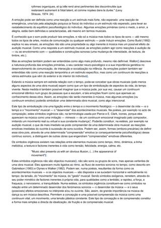 rythmes organiques, et qu’elle rend ainsi pertinentes des discontinuités que
               resteraient autrement à l’ètat latent, et comme noyèes dans la durèe." (Levy
               Strauss, 1974: 24)

A emoção pode ser definida como uma reacção a um estímulo mais forte, não esperado: uma reacção de
emergência, uma luta pela adaptação psíquica (e física) do indivíduo a um estímulo não esperado, para levar ao
restabelecimento do equilíbrio psicofisiológico do indivíduo. Algumas emoções primárias como o medo, o amor, a
alegria, estão bem definidas e caracterizadas, até mesmo em termos musicais.

É conhecido que o som pode produzir tais emoções, e não só a música mas todos os tipos de sons — até mesmo
todos os tipos de artes, modos de comunicação ou qualquer estímulo — pode induzir emoções. Como Budd (1992)
explica no seu ensaio, as emoções não são uma propriedade ou algo inerente à música mas um possível efeito da
audição musical. Como uma resposta a um estímulo musical, as emoções podem agir como reacções à audição de
— ou ao envolvimento com — qualidades e construções sonoras (uma mudança de intensidade, de textura, de
timbre, etc.).

Mas as emoções também podem ser entendidas como algo mais profundo, mesmo não definível. Wallon5 descreve
a natureza profunda das emoções primárias, o seu carácter neuro-psicológico e a sua importância genética no
desenvolvimento de comunicação, de interacção e socialização na infância. As emoções podem também ser
entendidas não como uma reacção temporária a um estímulo específico, mas como um continuum de reacções a
vários estímulos que vêm do exterior e do interior do indivíduo6.

Estando a música sempre em estreita relação com o tempo, pode-se conceber que obras musicais (pelo menos
alguns aspectos de uma obra musical) sejam como que um tipo de simbolização de aspectos da vida, do tempo
vivente. Nesta medida é também possível imaginar que a música pode, por sua vez, causar um continuum
emocional idêntico num grupo de pessoas que a escutam, e tais emoções ficam como que apensas ao
conhecimento dessa obra. Assim, as emoções não serão inerentes à música, mas algumas emoções (ou
continuum emotivo) poderão simbolizar uma determinada obra musical, como algo intencional.

Este tipo de simbolização cria uma ligação entre o tempo e o movimento fisiológico — o desenrolar da vida — e o
tempo e o "movimento" musical — o "desenrolar" dos acontecimentos musicais. Na poiésis, por exemplo no acto de
composição, estes símbolos orgânicos são, na terminologia usada por Pierce e E. Clark, ícones, porque eles
aparecem na música como uma imitação — mimesis — de um continuum emocional imaginado pelo compositor,
imitando um movimento real ou virtual e sua constante mudança7. Poderão constituir, na estésis, por exemplo na
audição musical, o que de mais imediato se pode compreender de uma determinada obra musical: as reacções
emotivas imediatas do ouvinte à sucessão de sons ouvidos. Podem ser, assim, formas (embora precárias) de definir
essa obra pois, através de uma determinada "compreensão" emotiva (e consequentemente psicofisiológica) desse
contínuo sonoro, a distinguem de outras obras que engendram "compreensões" emotivas diferentes.

Os símbolos orgânicos existem nas relações entre elementos musicais como tempo, ritmo, dinâmica, a linha
melódica, a textura e factores inerentes à vida como tensão, felicidade, energia, calma, etc.

               "Music also presents us with an obvious illusion, (...) the appearance of
               movement"8

Estes símbolos orgânicos não são objectos musicais9, não são sons ou grupos de sons, mas apenas vertentes de
uma obra musical. Eles aparecem muito ligados ao ritmo, ao fluxo de eventos sonoros no tempo, como descrito em
Gabrielson (1983) e Clynes e Walker (1982). Podem ser, numa poiésis, resultantes da forma como os
acontecimentos musicais — e os objectos musicais — são dispostos e se sucedem horizontal e verticalmente no
tempo: da tensão, do "movimento" da música, do "gesto" musical. Sendo símbolos exógenos, remetem, através do
seu poder mimético de factores inerentes à própria vida, para qualidades como a lentidão, a rapidez, a força, a
fraqueza, o nervosismo, a tranquilidade. Numa estésis, os símbolos orgânicos constituem-se como símbolos na
relação entre um determinado desenrolar dos fenómenos sonoros — o desenrolar da música — e o seus
(possíveis) efeitos emocionais no intérprete e/ou no ouvinte. São, assim, de grande importância na música de
dança ou em música descritiva. Permitem a concepção e uma possível compreensão da música como uma
continuum vital, um movimento, uma tensão plástica constante. Este tipo de concepção e de compreensão constitui
a forma mais simples e directa de idealização, de fruição e de compreensão musical.
 