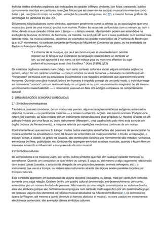 Indícios destes símbolos orgânicos são indicações de carácter (Allegro, Andante, con forza, crescendo, subito)
comummente inscritas em partituras, reacções físicas que se observam na audição musical (movimentos como
bater o pé, reacções do corpo na audição, variação de pressão sanguínea, etc.10), e mesmo formas gráficas de
construção de partituras do séc. XX.

Dificilmente individualizáveis como símbolos, aparecem geralmente como os efeitos ou as associações que uma
música (ou parte de uma música) produz num ouvinte. Podem às vezes ser confundidos com o metrum, ou com o
ritmo, devido à sua conexão íntima com o tempo — o tempo vivente. Mas também podem ser entendidos na
evolução de texturas, do timbre, da harmonia, da melodia, na evolução do som e suas qualidade, num sentido mais
lacto de ritmo. Na música ocidental, podemos ver exemplos no carácter melancólico da 3ª sinfonia de Beethoven
(p.e. o 2º movimento), no carácter dançante de Rondos de Mozart em Concertos de piano, ou na ansiedade de
Bartok no Mandarim Maravilhoso.

                "Le charme de la musique, qui peut se communiquer si universellement, semble
                reposer sur le fait que tout expression du language possède dans un contexte un
                ton, qui est approprié à son sens; ce ton indique plus ou moin une affection du sujet
                parlant et la provoque aussi chez l’auditeur." (Kant (1989), §53)

Os símbolos orgânicos existem num código, num certo contexto cultural e social. Alguns símbolos orgânicos
podem, talvez, ter um carácter universal — comum a todos os seres humanos — baseado na identificação do
"movimento" da música com as actividades psicomotoras e as reacções emocionais que aparecem nos seres
humanos. Ouvindo uma obra musical, todo o ser humano é impelido a reagir de um certo modo: o indivíduo reage
ao movimento " sonoro" com um real movimento — um gesto — ou com um movimento imaginário ou até mesmo
um movimento intelectualizado — o movimento possível em face dos códigos complexos de comportamento
cultural.

2. ORGANISAÇÕES SONORAS SIMBÓLICAS

2.1 Símbolos onomatopaicos

Também é possível considerar, de um modo mais preciso, algumas relações simbólicas exógenas entre certos
objectos musicais — ou parâmetros musicais — e coisas ou objectos, acções, até mesmo animais. Podemo-nos
referir, por exemplo, ao cuco imitado por um instrumento construído para esse propósito (J. Haydn), o canto de um
pássaro imitado por uma flauta ou outro instrumento (Messiaen), uma batalha feita pelo ritmo e os sons de um
órgão (música de Renascimento), a máquina referida por repetições mecânicas contínuas de um motivo.

Contrariamente ao que escreve S. Langer, muitos outros exemplos semelhantes são possíveis de se encontrar na
música ocidental na actualidade e como tal devem ser entendidos na música ocidental: o trovão, a respiração, o
espaço, o mar, a cidade, os gritos, os cavalos, são construções sonoras que normalmente são imitadas na música,
em música de filme, publicidade, etc. Embora não apareçam em todas as obras musicais, quando o fazem têm um
interesse acrescido e influenciam a compreensão da obra musical.

2.2 Símbolos culturais

Os compositores e os músicos usam, por vezes, outros símbolos que não têm qualquer carácter mimético ou
semelhante. Quando um compositor se quer referir ao campo, à caça, ou até mesmo a algo vagamente relacionado
com essas coisas (cavalos, o anúncio da chegada de um grupo das pessoas, animais selvagens, etc.), o
instrumento que usa é a trompa, ou imitará este instrumento através das típicas sextas paralelas tocadas por
trompas naturais.

Este símbolos aparecem em substituição de alguns objectos, paisagens, ou ideias, mas por vezes têm com eles
somente uma vaga relação. Existem dentro um quadro cultural determinado, em desenvolvimento constante,
entendidos por um número limitado de pessoas. Não vivendo de uma relação onomatopaica ou imitativa directa,
eles são símbolos porque são normalmente empregues num contexto muito específico por um determinado grupo
de pessoas. Alguns dos elementos da retórica musical estudados na Affectenlehre Barroca11, os leitmotive na
ópera de Wagner, até mesmo a quinta diminuta (o famoso diabulus in musica), os sons usados em instrumentos
electrónicos comerciais, são exemplos destes símbolos culturais.
 