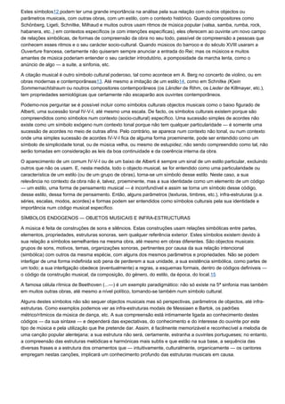 Estes símbolos12 podem ter uma grande importância na análise pela sua relação com outros objectos ou
parâmetros musicais, com outras obras, com um estilo, com o contexto histórico. Quando compositores como
Schönberg, Ligeti, Schnitke, Milhaud e muitos outros usam ritmos de música popular (valsa, samba, rumba, rock,
habanera, etc.,) em contextos específicos (e com intenções específicas), eles oferecem ao ouvinte um novo campo
de relações simbólicas, de formas de compreensão da obra no seu todo, passível de compreensão a pessoas que
conhecem esses ritmos e o seu carácter socio-cultural. Quando músicos do barroco e do século XVIII usaram a
Ouverture francesa, certamente não quiseram sempre anunciar a entrada do Rei; mas os músicos e muitos
amantes de música poderiam entender o seu carácter introdutório, a pomposidade da marcha lenta, como o
anúncio de algo — a suite, a sinfonia, etc.

A citação musical é outro símbolo cultural poderoso, tal como acontece em A. Berg no concerto de violino, ou em
obras modernas e contemporâneas13. Até mesmo a imitação de um estilo14, como em Schnitke (K)ein
Sommernachtstraum ou noutros compositores contemporâneos (os Ländler de Rihm, os Lieder de Killmayer, etc.),
tem propriedades semiológicas que certamente não escaparão aos ouvintes contemporâneos.

Podemo-nos perguntar se é possível incluir como símbolos culturais objectos musicais como o baixo figurado de
Alberti, uma sucessão tonal IV-V-I, até mesmo uma escala. De facto, os símbolos culturais existem porque são
compreendidos como símbolos num contexto (socio-cultural) específico. Uma sucessão simples de acordes não
existe como um símbolo exógeno num contexto tonal porque não tem qualquer particularidade — é somente uma
sucessão de acordes no meio de outras afins. Pelo contrário, se aparece num contexto não tonal, ou num contexto
onde uma simples sucessão de acordes IV-V-I fica de alguma forma proeminente, pode ser entendido como um
símbolo de simplicidade tonal, ou de música velha, ou mesmo de estupidez; não sendo compreendido como tal, não
serão tomadas em consideração as leis da boa continuidade e da coerência interna da obra.

O aparecimento de um comum IV-V-I ou de um baixo de Alberti é sempre um sinal de um estilo particular, excluindo
outros que não os usam. E, nesta medida, todo o objecto musical, se for entendido como uma particularidade ou
característica de um estilo (ou de um grupo de obras), torna-se um símbolo desse estilo. Neste caso, a sua
relevância no contexto da obra não é, talvez, proeminente, mas a sua identidade como um elemento de um código
— um estilo, uma forma de pensamento musical — é inconfundível e assim se torna um símbolo desse código,
desse estilo, dessa forma de pensamento. Então, alguns parâmetros (texturas, timbres, etc.), infra-estruturas (p.e.
séries, escalas, modos, acordes) e formas podem ser entendidos como símbolos culturais pela sua identidade e
importância num código musical específico.

SÍMBOLOS ENDOGENOS — OBJETOS MUSICAIS E INFRA-ESTRUCTURAS

A música é feita de construções de sons e silêncios. Estas construções usam relações simbólicas entre partes,
elementos, propriedades, estruturas sonoras, sem qualquer referência exterior. Estes símbolos existem devido à
sua relação a símbolos semelhantes na mesma obra, até mesmo em obras diferentes. São objectos musicais:
grupos de sons, motivos, temas, organizações sonoras, pertinentes por causa da sua relação intencional
(simbólica) com outros da mesma espécie, com alguns dos mesmos parâmetros e propriedades. Não se podem
interligar de uma forma indefinida sob pena de perderem a sua unidade, a sua existência simbólica, como partes de
um todo; a sua interligação obedece (eventualmente) a regras, a esquemas formais, dentro de códigos definiveis —
o código da construção musical, da composição, do género, do estilo, da época, do local.15

A famosa célula rítmica de Beethoven (...—) é um exemplo paradigmático: não só existe na 5ª sinfonia mas também
em muitos outras obras, até mesmo a nível político, tornando-se também num símbolo cultural.

Alguns destes símbolos não são sequer objectos musicais mas só perspectivas, parâmetros de objectos, até infra-
estruturas. Como exemplos podemos ver as infra-estruturas modais de Messiaen e Bartok, os padrões
métrico/rítmicos da música de dança, etc. A sua compreensão está intimamente ligada ao conhecimento destes
códigos — da sua sintaxe — e dependerá das expectativas, do conhecimento e do interesse do ouvinte por este
tipo de música e pela utilização que lhe pretende dar. Assim, é facilmente memorizável e reconhecível a melodia de
uma canção popular alentejana; a sua estrutura não será, certamente, estranha a ouvintes portugueses; no entanto,
a compreensão das estruturas melódicas e harmónicas mais subtis e que estão na sua base, a sequência das
diversas frases e a estrutura dos ornamentos que — intuitivamente, culturalmente, organicamente — os cantores
empregam nestas canções, implicará um conhecimento profundo das estruturas musicais em causa.
 