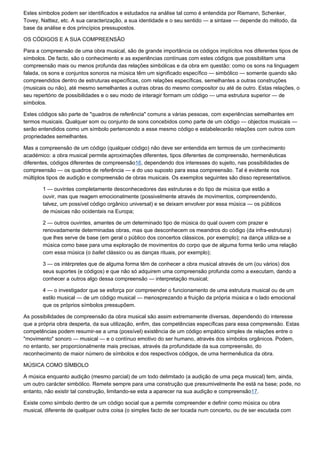 Estes símbolos podem ser identificados e estudados na análise tal como é entendida por Riemann, Schenker,
Tovey, Nattiez, etc. A sua caracterização, a sua identidade e o seu sentido — a sintaxe — depende do método, da
base da análise e dos princípios pressupostos.

OS CÓDIGOS E A SUA COMPREENSÃO

Para a compreensão de uma obra musical, são de grande importância os códigos implícitos nos diferentes tipos de
símbolos. De facto, são o conhecimento e as experiências contínuas com estes códigos que possibilitam uma
compreensão mais ou menos profunda das relações simbólicas e da obra em questão: como os sons na linguagem
falada, os sons e conjuntos sonoros na música têm um significado específico — simbólico — somente quando são
compreendidos dentro de estruturas específicas, com relações específicas, semelhantes a outras construções
(musicais ou não), até mesmo semelhantes a outras obras do mesmo compositor ou até de outro. Estas relações, o
seu repertório de possibilidades e o seu modo de interagir formam um código — uma estrutura superior — de
símbolos.

Estes códigos são parte de "quadros de referência" comuns a várias pessoas, com experiências semelhantes em
termos musicais. Qualquer som ou conjunto de sons concebidos como parte de um código — objectos musicais —
serão entendidos como um símbolo pertencendo a esse mesmo código e estabelecerão relações com outros com
propriedades semelhantes.

Mas a compreensão de um código (qualquer código) não deve ser entendida em termos de um conhecimento
académico: a obra musical permite aproximações diferentes, tipos diferentes de compreensão, hermenêuticas
diferentes, códigos diferentes de compreensão16, dependendo dos interesses do sujeito, nas possibilidades de
compreensão — os quadros de referência — e do uso suposto para essa compreensão. Tal é evidente nos
múltiplos tipos de audição e compreensão de obras musicais. Os exemplos seguintes são disso representativos.

       1 — ouvintes completamente desconhecedores das estruturas e do tipo de música que estão a
       ouvir, mas que reagem emocionalmente (possivelmente através de movimentos, compreendendo,
       talvez, um possível código orgânico universal) e se deixam envolver por essa música — os públicos
       de músicas não ocidentais na Europa;

       2 — outros ouvintes, amantes de um determinado tipo de música do qual ouvem com prazer e
       renovadamente determinadas obras, mas que desconhecem os meandros do código (da infra-estrutura)
       que lhes serve de base (em geral o público dos concertos clássicos, por exemplo); na dança utiliza-se a
       música como base para uma exploração de movimentos do corpo que de alguma forma terão uma relação
       com essa música (o ballet clássico ou as danças rituais, por exemplo);

       3 — os intérpretes que de alguma forma têm de conhecer a obra musical através de um (ou vários) dos
       seus suportes (e códigos) e que não só adquirem uma compreensão profunda como a executam, dando a
       conhecer a outros algo dessa compreensão — interpretação musical;

       4 — o investigador que se esforça por compreender o funcionamento de uma estrutura musical ou de um
       estilo musical — de um código musical — menosprezando a fruição da própria música e o lado emocional
       que os próprios símbolos pressupõem.

As possibilidades de compreensão da obra musical são assim extremamente diversas, dependendo do interesse
que a própria obra desperta, da sua utilização, enfim, das competências específicas para essa compreensão. Estas
competências podem resumir-se a uma (possível) existência de um código empático simples de relações entre o
"movimento" sonoro — musical — e o contínuo emotivo do ser humano, através dos símbolos orgânicos. Podem,
no entanto, ser proporcionalmente mais precisas, através da profundidade da sua compreensão, do
reconhecimento de maior número de símbolos e dos respectivos códigos, de uma hermenêutica da obra.

MÚSICA COMO SÍMBOLO

A música enquanto audição (mesmo parcial) de um todo delimitado (a audição de uma peça musical) tem, ainda,
um outro carácter simbólico. Remete sempre para uma construção que presumivelmente lhe está na base; pode, no
entanto, não existir tal construção, limitando-se esta a aparecer na sua audição e compreensão17.

Existe como símbolo dentro de um código social que a permite compreender e definir como música ou obra
musical, diferente de qualquer outra coisa (o simples facto de ser tocada num concerto, ou de ser escutada com
 