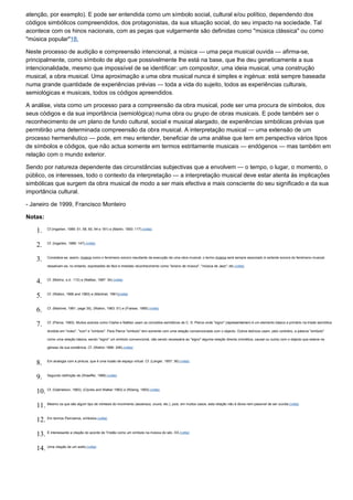 atenção, por exemplo). E pode ser entendida como um símbolo social, cultural e/ou político, dependendo dos
códigos simbólicos compreendidos, dos protagonistas, da sua situação social, do seu impacto na sociedade. Tal
acontece com os hinos nacionais, com as peças que vulgarmente são definidas como "música clássica" ou como
"música popular"18.

Neste processo de audição e compreensão intencional, a música — uma peça musical ouvida — afirma-se,
principalmente, como símbolo de algo que possivelmente lhe está na base, que lhe deu geneticamente a sua
intencionalidade, mesmo que impossível de se identificar: um compositor, uma ideia musical, uma construção
musical, a obra musical. Uma aproximação a uma obra musical nunca é simples e ingénua: está sempre baseada
numa grande quantidade de experiências prévias — toda a vida do sujeito, todos as experiências culturais,
semiológicas e musicais, todos os códigos apreendidos.

A análise, vista como um processo para a compreensão da obra musical, pode ser uma procura de símbolos, dos
seus códigos e da sua importância (semiológica) numa obra ou grupo de obras musicais. E pode também ser o
reconhecimento de um plano de fundo cultural, social e musical alargado, de experiências simbólicas prévias que
permitirão uma determinada compreensão da obra musical. A interpretação musical — uma extensão de um
processo hermenêutico — pode, em meu entender, beneficiar de uma análise que tem em perspectiva vários tipos
de símbolos e códigos, que não actua somente em termos estritamente musicais — endógenos — mas também em
relação com o mundo exterior.

Sendo por natureza dependente das circunstâncias subjectivas que a envolvem — o tempo, o lugar, o momento, o
público, os interesses, todo o contexto da interpretação — a interpretação musical deve estar atenta às implicações
simbólicas que surgem da obra musical de modo a ser mais efectiva e mais consciente do seu significado e da sua
importância cultural.

- Janeiro de 1999, Francisco Monteiro

Notas:

    1.    Cf.(Ingarten, 1989: 51, 58, 60, 64 e 181) e (Martin, 1993: 117).(volta)



    2.    Cf. (Ingarten, 1989: 147).(volta)



    3.    Considera-se, assim, música como o fenómeno sonoro resultante da execução de uma obra musical; o termo música será sempre associado à vertente sonora do fenómeno musical;

          ressalvam-se, no entanto, expressões de fácil e imediato reconhecimento como "ensino de música", "música de Jazz", etc.(volta)



    4.    Cf. (Molino, s.d.: 112) e (Nattiez, 1987: 34).(volta)



    5.    Cf. (Wallon, 1966 and 1983) e (Martinet, 1981)(volta)



    6.    Cf. (Martinet, 1981: page 35), (Wallon, 1983: 51) e (Fraisse, 1985).(volta)



    7.    Cf. (Pierce, 1993). Muitos autores como Clarke e Nattiez usam os conceitos semióticos de C. S. Pierce onde "signo" (representamen) é um elemento básico e primário na tríade semiótica

          dividida em "index", "icon" e "símbolo". Para Pierce "símbolo" tem somente com uma relação convencionada com o objecto. Outros teóricos usam, pelo contrário, a palavra "símbolo"

          como uma relação básica, sendo "signo" um símbolo convencional, não sendo necessária ao "signo" alguma relação directa (mimética, causal ou outra) com o objecto que esteve na

          génese da sua existência. Cf. (Wallon 1966: 248).(volta)



    8.    Em analogia com a pintura, que é uma ilusão de espaço virtual. Cf. (Langer, 1957: 36).(volta)



    9.    Segundo definição de (Shaeffer, 1966).(volta)



    10. Cf. (Gabrielson, 1983), (Clynes and Walker 1983) e (Rösing, 1993).(volta)

    11. Mesmo os que são algum tipo de mimesis do movimento (ascensus, cruxis, etc.), pois, em muitos casos, esta relação não é óbvia nem passível de ser ouvida.(volta)

    12. Em termos Peircianos, símbolos.(volta)

    13. É interessante a citação do acorde de Tristão como um símbolo na música do séc. XX.(volta)

    14. Uma citação de um estilo.(volta)
 