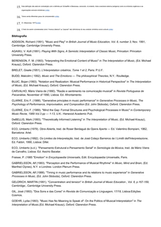 15. Esta definição não está em contradição com a definida por Schaeffer e Maneveau, excluindo, no entanto, toda a semiosis externa (exógena) como os símbolos orgânicos e as
          organizações sonoras simbólicas.(volta)



    16. Talvez ainda diferentes graus de compreensão.(volta)

    17. Cf. (Maneveau 1977)(volta)

    18. O facto de serem consideradas como "música clássica" ou "popular" são definidoras do seu carácter simbólico socio-cultural.(volta)
Bibliografia

ADDISON, Richard (1991). "Music and Play" in British Journal of Music Education, Vol. 8, number 3, Nov. 1991,
Cambridge: Cambridge University Press.

AGAWU, V. Kofi (1991). Playing With Signs, A Semiotic Interpretation of Classic Music, Princeton: Princeton
University Press.

BERENSON, F. M. (1993). "Interpreting the Emotional Content of Music" in The Interpretation of Music, (Ed. Michael
Krausz), Oxford: Clarendon Press.

BRELET, Gisele (1951). L'Interpretation créatrice, Tome 1 et 2, Paris: P.U.F.

BUDD, Malcolm ( 1992). Music and The Emotions — The philosophical Theories, N.Y.: Routledge.

BUJIC, Bojan (1993). "Notation and Realization: Musical Performance in Historical Perspective" in The Interpretation
of Music, (Ed. Michael Krausz), Oxford: Clarendon Press.

CARVALHO, Mário Vieira de (1990). "Razão e sentimento na comunicação musical" in Revista Portuguesa de
Psicanálise, November of 1990, Lisboa: Ed. Afrontamento.

CLARKE, Eric F. (1988). "Generative principles in music performance" in Generative Processes in Music, The
Psychology of Performance, Improvisation, and Composition (Ed. John Sloboda), Oxford: Clarendon Press.

CLARKE, Eric F. (1989). "Mind the Gap: Formal Structures and Psychological Processes in Music" in Contemporary
Music Reviw, 1989 Vol.3 pp — 1-13, U.K.: Harwood Academic Pub.

DeBELLIS, Mark (1993). "Theoretically Informed Listening" in The Interpretation of Music, (Ed. Michael Krausz),
Oxford: Clarendon Press.

ECO, Umberto (1979). Obra Abierta, trad. de Roser Berdagué de Opera Aperta — Ed. Valentino Bompiani, 1962,
Barcelona: Ariel.

ECO, Umberto (1992). Os Limites da Interpretação, trad. de José Colaço Barreiros de I Limitti dell'Interpretazione,
Ed. Fabbri, 1990, Lisboa: Difel.

ECO, Umberto (s.d.). "Pensamento Estrutural e Pensamento Serial" in Semiologia da Música, trad. de Mário Vieira
de Carvalho, Lisboa: Ed. Assírio Bacelar.

Fraisse, P. (1985 "Emotion" in Encyclopaedia Universalis, Edit. Encyclopaedia Universalis, Paris.

GABRIELSSON, Alf (1983). "Perception and the Performance of Musical Rhythme" in Music, Mind and Brain, (Ed.
Manfred Clynes), N.Y. e Londres: London Plenum Press.

GABRIELSSON, Alf (1988). "Timing in music performance and its relations to music experience" in Generative
Processes in Music, (Ed. John Sloboda), Oxford: Clarendon Press.

GELDRICH, MARTIN (1991). "Concentration and tension" in British Journal of Music Education , Vol. 8, p.167-169,
Cambridge:, Cambridge University Press.

GIL, José (1993). "Dos Sons e das Cores" in Revista de Comunicação e Linguagem, 17/18, Lisboa:Edições
Cosmos.

GOEHR, Lydia (1993). "Music Has No Meaning to Speak of': On the Politics of Musical Interpretation" in The
Interpretation of Music,(Ed. Michael Krausz), Oxford: Clarendon Press.
 