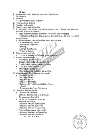 • Bit, Byte
2. Introdução à visão sistêmica e conceito de sistemas
3. Peopleware
4. Software
   • Algumas famílias de software
5. Processadores de texto
6. Planilhas eletrônicas
7. Geradores de apresentações
8. A utilização das redes na disseminação das informações (Internet,
   Internet2, Intranet e Extranet):
   • Rede de computadores: elementos, conceitos e classificação
   • Finalidade, vantagens e desvantagens da implantação de uma rede para
   a organização
   • A informação como patrimônio e segurança na rede:
       - Software de segurança
       - Políticas de segurança,
       - Back-up,
       - Licença de software,
       - Vírus e antivírus,
9. Sistemas operacionais
   • Conceitos, funções e manipulação de arquivos
10. Cultura de Informação
   • Importância da Informação
   • Dados x Informação x Conhecimento
   • O papel da informação na organização
   • Qualidade da informação
   • Informação estratégica
   • Informação como vantagem competitiva
11. Visão Geral da Tecnologia de Informação
   • Infra-estrutura de TI
       - Recursos de HW
       - Recursos de SW
       - Recursos de Dados
       - Recursos de Telecomunicações e Redes
       - Internet
       - Comércio e Negócios Eletrônicos
12. Sistemas de Informação
   • Definição de Sistemas
   • Definição de Sistemas de Informação
   • Componentes de um S.I.
   • Papéis Fundamentais de um S.I.
       Níveis de Informação
       - Decisões a Níveis estratégicos
       - Decisões a níveis gerenciais
       - Decisões a níveis operacionais
   • Tipos de Sistemas de Informação
       - Sistemas de Apoio às Operações
       - Sistemas de Apoio Gerencial
               BI: DW, CRM, KM
 
