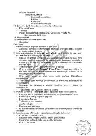 - Outros tipos de S.I.
               Inteligência Artificial
                      Sistemas Especialistas
                      Robótica
                      Automação
                      Sistemas Colaborativos
13. Conceitos de Ciclo de Desenvo lvimento de Sistemas
   • Principais Fases
   • Técnicas
   • Papéis de Responsabilidades; CIO, Gerente de Projeto, AS,
               Programador, DBA, Pgm
14. Sistemas ERP
15. Sistema centralizado e distribuído
   • Conceitos
Laboratório:
1. Gerenciando os arquivos e acesso à rede local
   • Acesso ao computador, formatação de discos, gravação, cópia, exclusão
       e recuperação de arquivos
2. Utilização do editor de texto Microsoft Word com finalidade de criar, abrir,
   extrair e formatar informações de textos
   • Colocar em prática configuração de páginas, construção de capa, folha
       de rosto, sumário, numeração de páginas, notas de rodapé, cabeçalho e
       rodapé - incluir logotipo da empresa no cabeçalho ou transformá-lo em
       marca d’água
   • Trabalhar com ClipArt – capitular, colunas e tabelas
3.     Com a utilização do Microsoft PowerPoint, colocar em prática os
       recursos utilizados na elaboração de uma apresentação animada ou na
       elaboração de transparências
   • Criar, abrir, salvar um slide como: texto, gráficos, ClipArt/fotos,
   organograma
   • Trabalhando com modelos pré-definidos de estruturas, formatação do
   segundo plano
   • Utilização de transição e efeitos, incluindo som e vídeos na
   apresentação
   • Trabalhando com hyperlink, interno e externo
4. Planilha Eletrônica – Microsoft Excel, aplicando os conceitos básicos
   • Inserindo dados qualitativos e quantitativos em planilhas eletrônicas
   • Formatação, configuração de páginas
   • Inserção de fórmulas
   • Trabalhando com funções
   • Autoformatação
   • Formatação condicional
   • O uso de tabelas dinâmicas para análise de informações e tomada de
   decisões
5. Localização de informações apoiadas na utilização da Internet
   • Consultando sites de busca
   • Salvando sites, imagens, textos, artigos pesquisados
   • Importando textos da rede para o editor de textos
   • Criando um e-mail
 