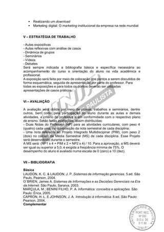 •   Realizando um download
   •   Marketing digital: O marketing institucional da empresa na rede mundial


V – ESTRATÉGIA DE TRABALHO

- Aulas expositivas
- Aulas reflexivas com análise de casos
- Dinâmica de grupos
- Seminários
- Vídeos
- Debates
Será sempre indicada a bibliografia básica e específica necessária ao
acompanhamento do curso e orientação do aluno na vida acadêmica e
profissional.
A exposição será feita por meio de colocação dos pontos a serem discutidos de
forma esquemática, seguida de apresentação por parte do professor. Para
todas as exposições e para todos os pontos deverão ser utilizadas
apresentações de casos práticos..


VI – AVALIAÇÃO

A avaliação será obtida por meio de provas, trabalhos e seminários, dentre
outros, bem como pela participação do aluno durante as aulas e demais
atividades, a critério do professor e em conformidade com o respectivo plano
de ensino. Serão feitas avaliações, assim distribuídas:
- Duas Notas do Professor (NP) para as atividades curriculares, com peso 4
(quatro) cada uma, na composição da nota semestral de cada disciplina;
- Uma nota referente ao Projeto Integrado Multidiscipinar (PIM), com peso 2
(dois) no cálculo da Média Semestral (MS) de cada disciplina. Esse Projeto
será desenvolvido durante o semestre.
A MS será: (NP1 x 4 + PIM x 2 + NP2 x 4) / 10. Para a aprovação, a MS deverá
ser igual ou superior a 5,0; é exigida a freqüência mínima de 75%. O
desempenho do aluno é avaliado numa escala de 0 (zero) a 10 (dez).


VII – BIBLIOGRAFIA

Básica
LAUDON, K. C. & LAUDON, J. P. Sistemas de informação gerencias. 5.ed. São
Paulo, Pearson, 2004.
O´BRIEN, James A. Sistemas de Informações e as Decisões Gerenciais na Era
da Internet. São Paulo, Saraiva, 2003.
MARÇULA, M.; BENINI FILHO, P. A. Informática: conceitos e aplicações. São
Paulo: Érica, 2005.
CAPRON, H. L. E JOHNSON, J. A. Introdução à informática. 8.ed. São Paulo:
Pearson, 2004.
Complementar
 