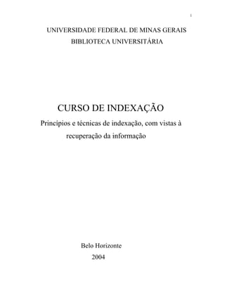 1



  UNIVERSIDADE FEDERAL DE MINAS GERAIS
          BIBLIOTECA UNIVERSITÁRIA




     CURSO DE INDEXAÇÃO
Princípios e técnicas de indexação, com vistas à
        recuperação da informação




             Belo Horizonte
                 2004
 