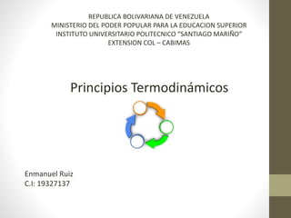 Principios Termodinámicos
REPUBLICA BOLIVARIANA DE VENEZUELA
MINISTERIO DEL PODER POPULAR PARA LA EDUCACION SUPERIOR
INSTITUTO UNIVERSITARIO POLITECNICO “SANTIAGO MARIÑO”
EXTENSION COL – CABIMAS
Enmanuel Ruiz
C.I: 19327137
 