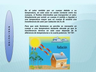 R
A
D
I
A
C
I
Ó
N
Es el calor emitido por un cuerpo debido a su
temperatura, en este caso no existe contacto entre los
cuerpos, ni fluidos intermedios que transporten el calor.
Simplemente por existir un cuerpo A (sólido o líquido) a
una temperatura mayor que un cuerpo B existirá una
transferencia de calor por radiación de A a B.
Para que este fenómeno se perciba es necesario un
cuerpo a una temperatura bastante elevada ya que la
transferencia térmica en este caso depende de la
diferencia de temperaturas a la cuarta potencia: Ta4-Tb4.
 