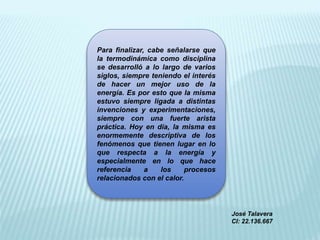 Para finalizar, cabe señalarse que
la termodinámica como disciplina
se desarrolló a lo largo de varios
siglos, siempre teniendo el interés
de hacer un mejor uso de la
energía. Es por esto que la misma
estuvo siempre ligada a distintas
invenciones y experimentaciones,
siempre con una fuerte arista
práctica. Hoy en día, la misma es
enormemente descriptiva de los
fenómenos que tienen lugar en lo
que respecta a la energía y
especialmente en lo que hace
referencia a los procesos
relacionados con el calor.
José Talavera
CI: 22.136.667
 