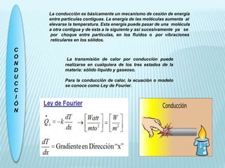 C
O
N
D
U
C
C
I
Ó
N
La conducción es básicamente un mecanismo de cesión de energía
entre partículas contiguas. La energía de las moléculas aumenta al
elevarse la temperatura. Esta energía puede pasar de una molécula
a otra contigua y de esta a la siguiente y así sucesivamente ya se
por choque entre partículas, en los fluidos o por vibraciones
reticulares en los sólidos.
La transmisión de calor por conducción puede
realizarse en cualquiera de los tres estados de la
materia: sólido líquido y gaseoso.
Para la conducción de calor, la ecuación o modelo
se conoce como Ley de Fourier.
 