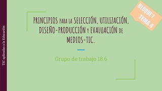 PRINCIPIOS PARA LA SELECCIÓN, UTILIZACIÓN,
DISEÑO-PRODUCCIÓN Y EVALUACIÓN DE
MEDIOS-TIC.
Grupo de trabajo 18.6
 