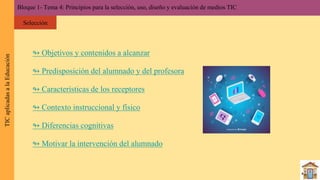 ↬ Objetivos y contenidos a alcanzar
↬ Predisposición del alumnado y del profesora
↬ Características de los receptores
↬ Contexto instruccional y físico
↬ Diferencias cognitivas
↬ Motivar la intervención del alumnado
Bloque 1- Tema 4: Principios para la selección, uso, diseño y evaluación de medios TICTICaplicadasalaEducación
Selección
 