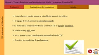 ↬ Los productores pueden mostrarse más abiertos a asumir las críticas.
↬ El equipo de producción se va autoperfeccionando.
↬La inclusión de los resultados/datos a los medios TIC es rápida y automática.
↬ Tienen un muy bajo coste.
↬ No es necesario tener completamente terminado el medio TIC.
↬ Se realiza sin ningún tipo de ayuda externa.
Bloque 1- Tema 4: Principios para la selección, uso, diseño y evaluación de medios TICTICaplicadasalaEducación
Evaluación Evaluación por los productores Ventajas
 