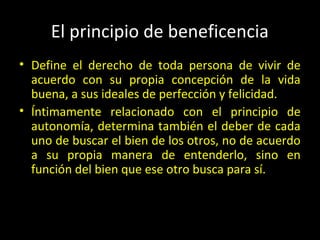 El principio de beneficencia
• Define el derecho de toda persona de vivir de
acuerdo con su propia concepción de la vida
buena, a sus ideales de perfección y felicidad.
• Íntimamente relacionado con el principio de
autonomía, determina también el deber de cada
uno de buscar el bien de los otros, no de acuerdo
a su propia manera de entenderlo, sino en
función del bien que ese otro busca para sí.
 