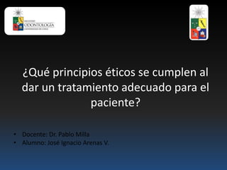 ¿Qué principios éticos se cumplen al
dar un tratamiento adecuado para el
paciente?
• Docente: Dr. Pablo Milla
• Alumno: José Ignacio Arenas V.
 