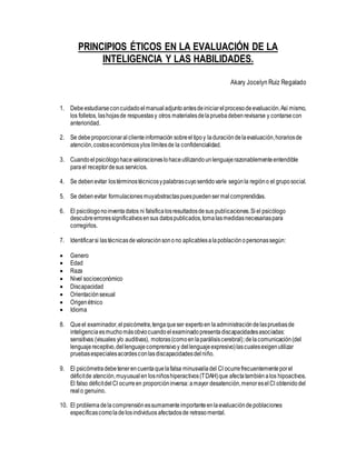 PRINCIPIOS ÉTICOS EN LA EVALUACIÓN DE LA
INTELIGENCIA Y LAS HABILIDADES.
Akary Jocelyn Ruiz Regalado
1. Debeestudiarseconcuidadoelmanual adjuntoantesdeiniciarelprocesodeevaluación.Así mismo,
los folletos, lashojasde respuestasy otros materialesdelapruebadebenrevisarse y contarsecon
anterioridad.
2. Se debeproporcionaralclienteinformación sobreeltipoy laduracióndelaevaluación,horariosde
atención,costoseconómicosylos límitesde la confidencialidad.
3. Cuandoelpsicólogohacevaloracioneslohaceutilizandounlenguajerazonablementeentendible
parael receptordesus servicios.
4. Se debenevitar lostérminostécnicosypalabrascuyosentidovaríe segúnla regióno el gruposocial.
5. Se debenevitar formulacionesmuyabstractaspuespuedensermalcomprendidas.
6. El psicólogonoinventadatos ni falsificalosresultadosdesus publicaciones.Siel psicólogo
descubreerroressignificativosensus datospublicados,tomalasmedidasnecesariaspara
corregirlos.
7. Identificarsi lastécnicasdevaloraciónsonono aplicablesalapoblaciónopersonassegún:
 Genero
 Edad
 Raza
 Nivel socioeconómico
 Discapacidad
 Orientaciónsexual
 Origenétnico
 Idioma
8. Queel examinador,elpsicómetra,tengaqueser expertoen laadministracióndelaspruebasde
inteligenciaesmuchomásobviocuandoelexaminadopresentadiscapacidadesasociadas:
sensitivas (visuales y/o auditivas), motoras(comoenlaparálisiscerebral);delacomunicación(del
lenguajereceptivo,dellenguajecomprensivoy dellenguajeexpresivo)lascualesexigenutilizar
pruebasespecialesacordesconlasdiscapacidadesdelniño.
9. El psicómetradebetenerencuentaquelafalsa minusvalíadel CI ocurrefrecuentementeporel
déficitde atención,muyusualen losniñoshiperactivos(TDAH)que afectatambiénalos hipoactivos.
El falso déficitdelCI ocurreen proporcióninversa: amayor desatención,menoreselCI obtenidodel
realo genuino.
10. El problemadelacomprensiónessumamenteimportanteenlaevaluacióndepoblaciones
específicascomoladelosindividuos afectadosde retrasomental.
 