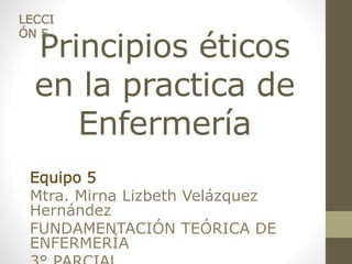 LECCI 
ÓN 5 
Principios éticos 
en la practica de 
Enfermería 
Equipo 5 
Mtra. Mirna Lizbeth Velázquez 
Hernández 
FUNDAMENTACIÓN TEÓRICA DE 
ENFERMERÍA 
3° PARCIAL 
 