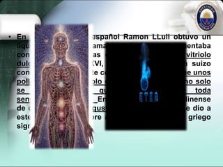 • En 1275, el médico español Ramon LLull obtuvo un
líquido volátil e inflamable mientras experimentaba
con ciertas sustancias químicas, y lo llamó vitriolo
dulce. En el Siglo XVI, un médico de origen suizo
conocido comúnmente como paracelso hizo que unos
pollos inhalaran vitriolo dulce, y observó que no solo
se dormían, sino que también perdían toda
sensibilidad al dolor. En 1730, el químico londinense
de origen alemán August Sigmund Frobenius le dio a
este líquido su nombre actual de eter, que en griego
significa «cielo».
 