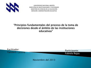 UNIVERSIDAD NACIONAL ABIERTA
DIRECCIÓN DE INVESTIGACIONES Y POSTGRADO
MAESTRÍA EN CIENCIAS DE LA EDUCACIÓN
MENCIÓN: ADMINISTRACIÓN EDUCATIVA

“Principios fundamentales del proceso de la toma de
decisiones desde el ámbito de las instituciones
educativas”

Facilitador:
Yamileth Lucena

Participante:
Fabiola Rojas
Noviembre del 2013

 