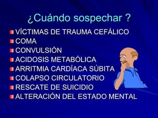 ¿Cuándo sospechar ?
VÍCTIMAS DE TRAUMA CEFÁLICO
COMA
CONVULSIÓN
ACIDOSIS METABÓLICA
ARRITMIA CARDÍACA SÚBITA
COLAPSO CIRCULATORIO
RESCATE DE SUICIDIO
ALTERACIÓN DEL ESTADO MENTAL
 