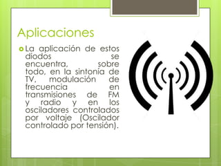 Aplicaciones
 La aplicación de estos
 diodos               se
 encuentra,        sobre
 todo, en la sintonía de
 TV,   modulación     de
 frecuencia           en
 transmisiones de FM
 y radio y en los
 osciladores controlados
 por voltaje (Oscilador
 controlado por tensión).
 