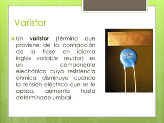 Varistor
 Un  varistor (término que
 proviene de la contracción
 de la frase en idioma
 inglés variable resistor) es
 un                componente
 electrónico cuya resistencia
 óhmica disminuye cuando
 la tensión eléctrica que se le
 aplica,    aumenta      hasta
 determinado umbral.
 