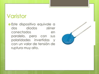 Varistor
 Estedispositivo equivale a
 dos      diodos       zéner
 conectados               en
 paralelo, pero con sus
 polaridades invertidas y
 con un valor de tensión de
 ruptura muy alto.
 