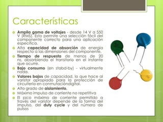 Características
   Amplia gama de voltajes - desde 14 V a 550
    V (RMS). Esto permite una selección fácil del
    componente correcto para una aplicación
    específica.
   Alta capacidad de absorción de energía
    respecto a las dimensiones del componente.
   Tiempo de respuesta de menos de 20
    ns, absorbiendo el transitorio en el instante
    que ocurre.
   Bajo consumo (en stabd-by) - virtualmente
    nada.
   Valores bajos de capacidad, lo que hace al
    varistor apropiado para la protección de
    circuitería en conmutacióndigital.
   Alto grado de aislamiento.
   Máximo impulso de corriente no repetitiva
   El pico máximo de corriente permitido a
    través del varistor depende de la forma del
    impulso, del duty cycle y del número de
    pulsos
 