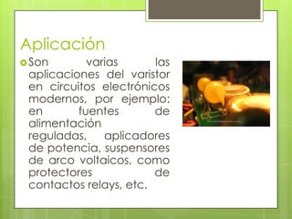 Aplicación
 Son       varias      las
 aplicaciones del varistor
 en circuitos electrónicos
 modernos, por ejemplo:
 en       fuentes       de
 alimentación
 reguladas,    aplicadores
 de potencia, suspensores
 de arco voltaicos, como
 protectores            de
 contactos relays, etc.
 
