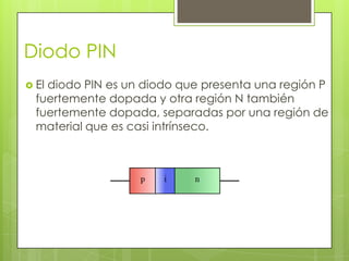 Diodo PIN
 Eldiodo PIN es un diodo que presenta una región P
  fuertemente dopada y otra región N también
  fuertemente dopada, separadas por una región de
  material que es casi intrínseco.
 