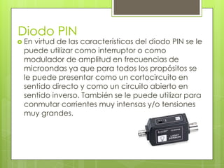 Diodo PIN
 Envirtud de las características del diodo PIN se le
 puede utilizar como interruptor o como
 modulador de amplitud en frecuencias de
 microondas ya que para todos los propósitos se
 le puede presentar como un cortocircuito en
 sentido directo y como un circuito abierto en
 sentido inverso. También se le puede utilizar para
 conmutar corrientes muy intensas y/o tensiones
 muy grandes.
 