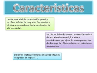 La alta velocidad de conmutación permite
rectificar señales de muy altas frecuencias y
eliminar excesos de corriente en circuitos de
alta intensidad.

                                         los diodos Schottky tienen una tensión umbral
                                         de aproximadamente 0,2 V a 0,4 V
                                         empleándose, por ejemplo, como protección
                                         de descarga de células solares con baterías de
                                         plomo ácido.


       El diodo Schottky se emplea en varios circuitos
       integrados de lógica TTL
 