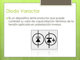 Diodo Varactor
 Es
   un dispositivo semiconductor que puede
 controlar su valor de capacidad en términos de la
 tensión aplicada en polarización inversa.
 