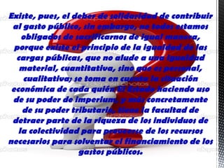 Existe, pues, el deber de solidaridad de contribuir
al gasto público, sin embargo, no todos estamos
obligados de sacrificarnos de igual manera,
porque existe el principio de la igualdad de las
cargas públicas, que no alude a una igualdad
material, cuantitativa, sino que es personal,
cualitativa; se toma en cuenta la situación
económica de cada quién El Estado haciendo uso
de su poder de imperium, y más concretamente
de su poder tributario, tiene la facultad de
detraer parte de la riqueza de los individuos de
la colectividad para proveerse de los recursos
necesarios para solventar el financiamiento de los
gastos públicos.
 